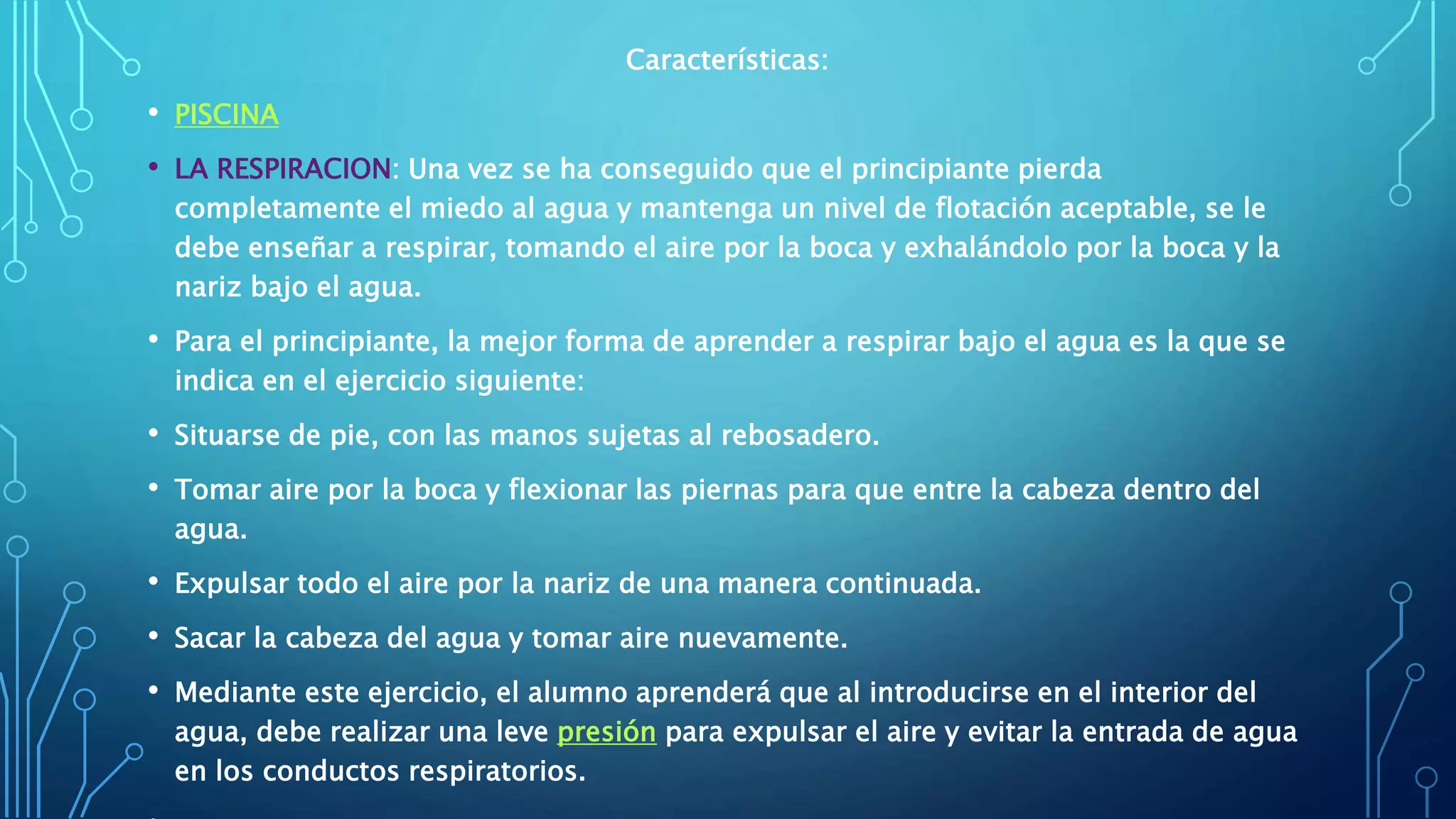 Características:
• PISCINA
• LA RESPIRACION: Una vez se ha conseguido que el principiante pierda
completamente el miedo al agua y mantenga un nivel de flotación aceptable, se le
debe enseñar a respirar, tomando el aire por la boca y exhalándolo por la boca y la
nariz bajo el agua.
• Para el principiante, la mejor forma de aprender a respirar bajo el agua es la que se
indica en el ejercicio siguiente:
• Situarse de pie, con las manos sujetas al rebosadero.
• Tomar aire por la boca y flexionar las piernas para que entre la cabeza dentro del
agua.
• Expulsar todo el aire por la nariz de una manera continuada.
• Sacar la cabeza del agua y tomar aire nuevamente.
• Mediante este ejercicio, el alumno aprenderá que al introducirse en el interior del
agua, debe realizar una leve presión para expulsar el aire y evitar la entrada de agua
en los conductos respiratorios.
 
