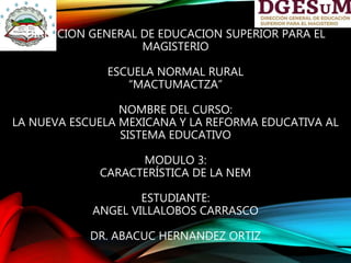 DIRECCION GENERAL DE EDUCACION SUPERIOR PARA EL
MAGISTERIO
ESCUELA NORMAL RURAL
“MACTUMACTZA”
NOMBRE DEL CURSO:
LA NUEVA ESCUELA MEXICANA Y LA REFORMA EDUCATIVA AL
SISTEMA EDUCATIVO
MODULO 3:
CARACTERÍSTICA DE LA NEM
ESTUDIANTE:
ANGEL VILLALOBOS CARRASCO
DR. ABACUC HERNANDEZ ORTIZ
 