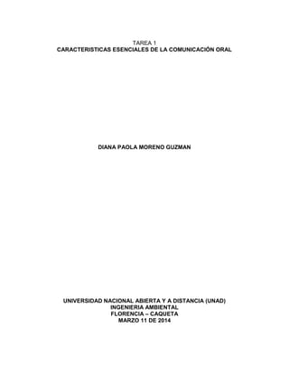TAREA 1
CARACTERISTICAS ESENCIALES DE LA COMUNICACIÓN ORAL
DIANA PAOLA MORENO GUZMAN
UNIVERSIDAD NACIONAL ABIERTA Y A DISTANCIA (UNAD)
INGENIERIA AMBIENTAL
FLORENCIA – CAQUETA
MARZO 11 DE 2014
 