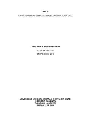 TAREA 1
CARACTERISTICAS ESENCIALES DE LA COMUNICACIÓN ORAL
DIANA PAOLA MORENO GUZMAN
CODIGO: 40614554
GRUPO: 90003_2018
UNIVERSIDAD NACIONAL ABIERTA Y A DISTANCIA (UNAD)
INGENIERIA AMBIENTAL
FLORENCIA – CAQUETA
MARZO 11 DE 2014
 
