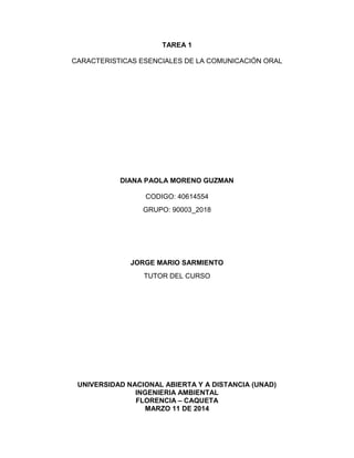 TAREA 1
CARACTERISTICAS ESENCIALES DE LA COMUNICACIÓN ORAL
DIANA PAOLA MORENO GUZMAN
CODIGO: 40614554
GRUPO: 90003_2018
JORGE MARIO SARMIENTO
TUTOR DEL CURSO
UNIVERSIDAD NACIONAL ABIERTA Y A DISTANCIA (UNAD)
INGENIERIA AMBIENTAL
FLORENCIA – CAQUETA
MARZO 11 DE 2014
 