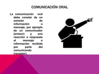 La comunicación oral
debe constar de un
emisión de
información o
mensaje, por ejemplo
de un comunicador
(emisor) y una
reacción o respuesta
al mensaje o
información recibida
por parte del
comunicando
(receptor).
COMUNICACIÓN ORAL
 