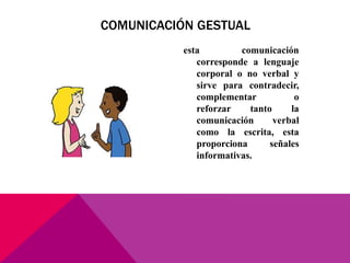 esta comunicación
corresponde a lenguaje
corporal o no verbal y
sirve para contradecir,
complementar o
reforzar tanto la
comunicación verbal
como la escrita, esta
proporciona señales
informativas.
COMUNICACIÓN GESTUAL
 