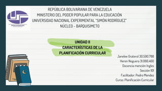 REPÚBLICA BOLIVARIANA DE VENEZUELA
MINISTERIO DEL PODER POPULAR PARA LA EDUCACIÓN
UNIVERSIDAD NACIONAL EXPERIMENTAL “SIMÓN RODRÍGUEZ”
NÚCLEO - BARQUISIMETO
Janelee Graterol 30.590.788
Heren Noguera 31.066.460
Docencia mención Ingles
Sección 101
Facilitador: Pedro Mendez
Curso: Planificación Curricular
UNIDAD II
CARACTERÍSTICAS DE LA
PLANIFICACIÓN CURRICULAR
 