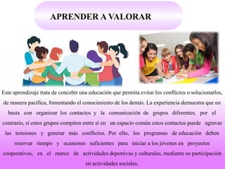 APRENDER A VALORAR
Este aprendizaje trata de concebir una educación que permita evitar los conflictos o solucionarlos,
de manera pacífica, fomentando el conocimiento de los demás. La experiencia demuestra que no
basta con organizar los contactos y la comunicación de grupos diferentes, por el
contrario, si estos grupos compiten entre sí en un espacio común estos contactos puede agravar
las tensiones y generar más conflictos. Por ello, los programas de educación deben
reservar tiempo y ocasiones suficientes para iniciar a los jóvenes en proyectos
cooperativos, en el marco de actividades deportivas y culturales, mediante su participación
en actividades sociales.
 