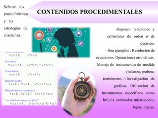 CONTENIDOS PROCEDIMENTALES
Señalan los
procedimientos
y las
estrategias de
enseñanza.
-Suponen relaciones y
estructuras de orden o de
decisión.
- Son ejemplos : Resolución de
ecuaciones. Operaciones aritméticas.
Manejo de instrumentos de medida
(balanza, probeta,
termómetro...).Investigación de
graficas. Utilización de
instrumentos específicos como
brújula, ordenador, microscopio,
lupas, mapas.
 