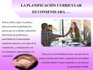 LA PLANIFICACIÓN CURRICULAR
ES CONSENSUADA . . .
Esta se refiere a que, es acorde y
toma en cuenta la participación,
puesto que en su diseño y desarrollo
intervienen los profesores y
autoridades de la determinada
institución educativa, así como de la
cooperación y comunicación con
los estudiantes, representantes y la
comunidad.
Todo esto con la finalidad de tener una decisión de
común acuerdo entre todos, aceptando las actividades
a realizar durante el lapso académico y así alcanzar
un aprendizaje notable.
 