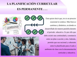 LA PLANIFICACIÓN CURRICULAR
ES PERMANENTE . . .
Esto quiere decir que, no es un proceso
ocasional ni estático. Más bien es
continuo y dinámico, en donde es
desarrollado de manera paralela durante
el periodo educativo. Es por ello que
debe existir una continuidad y constancia
entre un plan o acción y otra. Además,
permite que sea racional y coherente
entre lo planificado para el aula o
ambiente de clase con la documentación
curricular y educativa.
 
