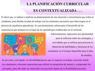 LA PLANIFICACIÓN CURRICULAR
ES CONTEXTUALIZADA . . .
Es decir que, es indicar o analizar un planteamiento de una situación o circunstancia que rodea al
estudiante, para diseñar un plan de trabajo con los elementos necesarios que intervengan en el
proceso de enseñanza-aprendizaje. Es una herramienta valiosa para el desarrollo de las
experiencias que promueven el logro de los aprendizajes establecidos en el currículo.
Adicionalmente, representa una oportunidad
para la reflexión sobre las estrategias y
actividades que se utilizan para procurar la
obtención de habilidades y destrezas de los
estudiantes en el tiempo disponible para el plan
de estudios.
Es así como, está ligado a la flexibilidad puesto que se requiere un trabajo curricular donde
los estudiantes y docentes interactúen para definir los propósitos de instruir y comprender los
conceptos, para ello debe ser enunciado con precisión dentro de la flexibilidad necesaria.
 