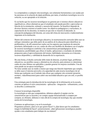 La computadora o cualquier otra tecnología, son solamente herramientas a ser usadas por
las personas en la solución de algún problema, por tanto, el artefacto tecnológico no es la
solución, su uso apropiado es la solución.

Es un hecho que los recursos tecnológicos no generan por sí mismos efectos educativos
significativos, ofrece alternativas que el estudiante solo puede percibir y aprovechar en
función de la orientación, estímulo y asesoría del maestro. Su beneficio depende de
diversos factores externos al medio como: los objetivos pedagógicos y curriculares, la
capacitación de los docentes, la manera en que éste se muestra al educando, la
concepción pedagógica del docente, así como del clima de innovación o tradicionalismo
imperante en la institución.

Dentro del contexto de la tecnología educativa, la reestructuración curricular debe usar un
enfoque sistemático que debe partir de un análisis de la educación para identificar su
problemática y de allí caracterizar cuales son los aspectos que requieren de atención
prioritaria, delimitando a su vez, cuales de ellos son factibles de abordarse con el empleo
de recursos tecnológicos conforme a las características psicopedagógicas de los
destinatarios; posibilidades que ofrece el medio, aplicaciones y resultados de métodos
propuestos para el aprovechamiento del mismo; habilidades necesarias en el docente;
recursos disponibles y viabilidad de desarrollo de la experiencia.

De esta forma, el diseño curricular debe tratar de detectar, en primer lugar, problemas
educativos, sus posibles causas y alternativas de solución, para entonces sí, determinar
cuáles de estas últimas son aplicables y pueden generar los mejores resultados. Una de
estas puede ser un apoyo tecnológico.
No tiene sentido usar un medio a menos que tenga una función importante que cumplir,
se debe sacar el máximo provecho a la capacidad de cada recurso tecnológico de tal
forma que realmente sea el método más eficaz que cualquier otro existente (pizarrón,
acetatos, videofilmaciones) para cubrir una necesidad educativa que con esté, es posible
atender.

Una estrategia para la introducción de las tecnologías de la información en la escuela,
consiste en aplicar el ciclo conocimiento - aplicación - integración - refinamiento, como
se describe a continuación:

Conocer la tecnología disponible
La tecnología es más que computadoras, debemos adquirir el equipo con las
características que se necesita y no compre equipo desactualizado o comprar por
comprar, no obstante, debemos ir más allá de la compra de tecnología, hay que enseñar
acerca de la tecnología.

Centrarse en aplicaciones y no en la tecnología
Preguntarse primero ¿Qué es lo que quiero hacer? ó ¿Qué deseo que los estudiantes
tengan la habilidad de hacer?, posteriormente: ¿Qué aplicaciones tecnológicas pueden
ayudar a mis estudiantes para trabajar de esa manera?
 