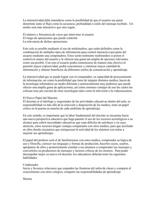 La interactividad debe entenderse como la posibilidad de que el usuario sea quien
determine tanto el flujo como la secuencia, profundidad o estilo del mensaje recibido. Un
medio será más interactivo que otro según:

El número y frecuencia de veces que interviene el usuario
El rango de operaciones que puede controlar
La relevancía de dichas operaciones.

Esto solo es posible mediante el uso de multimedios, que están definidos como la
combinación de múltiples tipos de información para control interactivo por parte del
usuario mediante una computadora. Estos serán realmente multimedios si ponen el
control en manos del usuario y le ofrecen una gama tan amplia de opciones relevantes
como sea posible. Con esto el usuario podrá comunicarse de manera más efectiva al
permitir mayor expresividad, podrá concentrarse y sintetizar mayor cantidad de
información y obtener beneficios de diferentes estilos de comunicación y aprendizaje.

La interactividad que se puede lograr con el computador, su capacidad de procesamiento
de información, así como la posibilidad que tiene de integrar distintos medios, hacen de
la tecnología informática un medio diferente y potencialmente muy poderoso que puede
ofrecer una amplia gama de aplicaciones, así como enormes ventajas de uso las cuales las
colocan muy por encima de otras tecnologías tales como la televisión o la videocassetera.

El Nuevo Papel del Maestro
El docente es el ideólogo y orquestador de las actividades educativas dentro del aula, su
responsabilidad va más allá de la selección y disposición de los medios, tiene un papel
crítico en la puesta en marcha de cada ambiente de aprendizaje.

En este sentido, es importante que la labor fundamental del docente se encamine hacia
una nueva perspectiva educativa que haga patente el uso de los recursos tecnológicos a su
alcance para cubrir necesidades educativas que sean difíciles de satisfacer y en cuya
atención, estos recursos tengan ventajas comparados con otros medios, para que auxiliado
en ellos diseñe escenarios que enriquezcan la actividad de los alumnos con miras a
mejorar sus aprendizajes.

El papel del profesor será el de familiarizarse con estos medios, comprender su lógica de
uso y filosofía, conocer sus lenguajes y formas de producción, hacerlos suyos, usarlos,
apropiarse de ellos y posteriormente enseñar a sus alumnos a comprender sus mensajes y
convertirlos en productores de mensajes y lectores críticos de los mismos. Para poder
desempeñar mejor su nuevo rol docente, los educadores deberán tener las siguientes
habilidades:

Colaborador
Inicia y favorece relaciones que expanden las fronteras del salón de clases y comparte el
conocimiento con otros colegios, comparte las responsabilidades de aprendizaje

Mentor
 