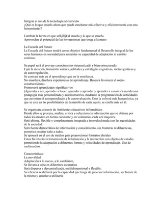 Integrar el uso de la tecnología al currículo
¿Qué es lo que enseño ahora que puede enseñarse más efectiva y eficientemente con esta
herramientas?

Cambiar la forma en que selkjñljkkl enseña y lo que se enseña
Aprovechar el potencial de las herramientas que tenga a la mano

La Escuela del Futuro
La Escuela del Futuro tendrá como objetivo fundamental el Desarrollo integral de los
seres humanos en sociedad para aumentar su capacidad de adaptación al cambio
continuo.

Su papel será el proveer conocimiento sistematizado y bien estructurado.
Fijar la atención, transmitir valores, actitudes y estrategias cognitivas, metacognitivas y
de autorregulación.
Se centrara más en el aprendizaje que en la enseñanza.
No enseñara, diseñara experiencias de aprendizaje. Buscara favorecer el socio-
constructivismo.
Promoverá aprendizajes significativos
(Aprender a ser, aprender a hacer, aprender a aprender y aprender a convivir) usando una
pedagogía más personalizada y autoinstructiva, mediante la programación de actividades
que permitan el autoaprendizaje y la autoevaluación. Esto la volverá más humanística, ya
que se cree en las posibilidades de desarrollo de cada sujeto, se confía más en él.

Se organizara a través de Ambientes educativos informáticos.
Desde ellos se procesa, analiza, critica y selecciona la información que se obtiene por
todos los medios en forma constante y en volúmenes cada vez mayores.
Será abierta, flexible y completamente integrada e interrelacionada con las necesidades
de la sociedad.
Será fuente democrática de información y conocimiento, sin fronteras ni diferencias,
permitirá enseñar todo a todos.
Se apoyará en el uso de medios para proporcionar formatos plurales
Estos facilitarán la transmisión de información y la interacción con objetos de estudio
permitiendo la adaptación a diferentes formas y velocidades de aprendizaje. Uso de
multimedios.

Características:
La movilidad
Adaptación a lo nuevo, a lo cambiante,
Se llevará a cabo en diferentes escenarios
Será dispersa y descentralizada, multidimensional y flexible.
Su eficacia se definirá por la capacidad que tenga de procesar información, ser fuente de
la misma y enseñar a utilizarla
 
