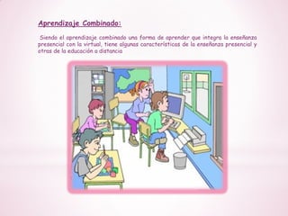 Aprendizaje Combinado:
Siendo el aprendizaje combinado una forma de aprender que integra la enseñanza
presencial con la virtual, tiene algunas características de la enseñanza presencial y
otras de la educación a distancia
 