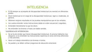 INTELIGENCIA


El SD siempre se acompaña de discapacidad intelectual (no mental) en diferentes
grados.



Nivel intelectual en el rango de la discapacidad intelectual, ligera o moderada, en
general.



Obtienen mejores resultados en las pruebas manipulativas que en las verbales.



Les cuesta entender varias instrucciones dadas en orden secuencial ( seguidas).



Entienden literalmente lo que les dicen.



No entienden las bromas o frases con doble sentido.

SUGERENCIA DE INTERVENCION:


No se ha de olvidar que tienen discapacidad intelectual. Es preciso hablarles mas
despacio; si no entienden las instrucciones repetirlas en otros términos diferentes
y más sencillos.



Hacer un trabajo sistemático con bromas e ironías.



Se pueden y se deben utilizar programas de educación emocional.

 