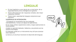 LENGUAJE


El nivel lingüístico va por detrás de su nivel lector, de su
capacidad social y de su inteligencia en general.



Tienen dificultad para dar respuestas verbales; dan mejor
respuestas motoras.



Tienen mejor capacidad de lenguaje comprensivo que
expresivo.

SUGERENCIAS DE INTERVENCIÓN:
- El lenguaje es conveniente que sea trabajado
individualmente, incluso con apoyo de especialistas.
En las clases utilizar exposiciones orales y largas explicaciones lo
menos posible.
A hablar se aprende hablando. Hablarles y escucharles son las
mejores estrategias.
El ordenador puede ser un instrumento muy útil para alcanzar
estos objetivos.
La lectura y la escritura favorecen el desarrollo del lenguaje.

 