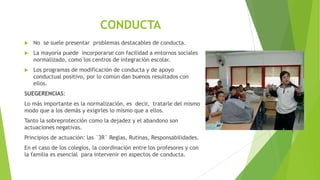 CONDUCTA


No se suele presentar problemas destacables de conducta.



La mayoría puede incorporarse con facilidad a entornos sociales
normalizado, como los centros de integración escolar.



Los programas de modificación de conducta y de apoyo
conductual positivo, por lo común dan buenos resultados con
ellos.

SUEGERENCIAS:

Lo más importante es la normalización, es decir, tratarle del mismo
modo que a los demás y exigirles lo mismo que a ellos.
Tanto la sobreprotección como la dejadez y el abandono son
actuaciones negativas.
Principios de actuación: las ¨3R¨ Reglas, Rutinas, Responsabilidades.

En el caso de los colegios, la coordinación entre los profesores y con
la familia es esencial para intervenir en aspectos de conducta.

 
