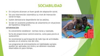 SOCIABILIDAD


En conjunto alcanzan un buen grado de adaptación social.



Sin una intervención sistemática su nivel de interacción
social es bajo.



Suelen demostrarse dependiente de los adultos.



Se dan en ocasiones problemas de aislamiento en situaciones
de hipotética integración.

INTERVENCIÓN
-

Es conveniente establecer normas claras y razonada.

-

Se ha de proporcionar control externo, como paso previo al
autocontrol.

-

Se recomienda la participación de todo tipo de actividades
sociales en el entorno real del niño.

-

Los programas de entrenamiento en habilidades sociales
pueden ser aplicadas con éxito y se obtienen resultado
observables en poco tiempo.

 