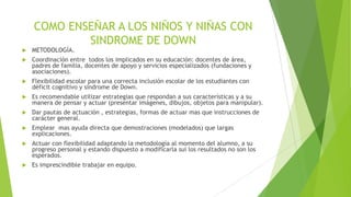 COMO ENSEÑAR A LOS NIÑOS Y NIÑAS CON
SINDROME DE DOWN



METODOLOGÍA.



Coordinación entre todos los implicados en su educación: docentes de área,
padres de familia, docentes de apoyo y servicios especializados (fundaciones y
asociaciones).



Flexibilidad escolar para una correcta inclusión escolar de los estudiantes con
déficit cognitivo y síndrome de Down.



Es recomendable utilizar estrategias que respondan a sus características y a su
manera de pensar y actuar (presentar imágenes, dibujos, objetos para manipular).



Dar pautas de actuación , estrategias, formas de actuar mas que instrucciones de
carácter general.



Emplear mas ayuda directa que demostraciones (modelados) que largas
explicaciones.



Actuar con flexibilidad adaptando la metodología al momento del alumno, a su
progreso personal y estando dispuesto a modificarla sui los resultados no son los
esperados.



Es imprescindible trabajar en equipo.

 