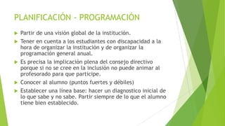 PLANIFICACIÓN - PROGRAMACIÓN








Partir de una visión global de la institución.
Tener en cuenta a los estudiantes con discapacidad a la
hora de organizar la institución y de organizar la
programación general anual.
Es precisa la implicación plena del consejo directivo
porque si no se cree en la inclusión no puede animar al
profesorado para que participe.
Conocer al alumno (puntos fuertes y débiles)
Establecer una línea base: hacer un diagnostico inicial de
lo que sabe y no sabe. Partir siempre de lo que el alumno
tiene bien establecido.

 