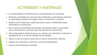 ACTIVIDADES Y MATERIALES


Es recomendable la flexibilización en la presentación de materiales.



Presentar actividades de corta duración utilizando un aprendizaje utilizando
un aprendizaje basado en el juego, lúdico, entretenido, y atractivo.



Dejarles mas tiempo para acabar pero poco a poco ir pidiéndoles mayor
velocidad en su realización.



Dar al alumno la posibilidad de trabajar con objetos reales y que puedan
tener información a través de otras vías distintas al texto escrito.



Tener preparado el material que se va a utilizar con antelación y material en
abundancia por si se han de cambiar las actividades.



Aplicar lo que se enseña y dejar que se realice una practica repetida.



Adaptar los materiales a cada niño: cuentos personalizados.



Interesa más calidad que cantidad.

 