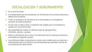 SOCIALIZACION Y AGRUPAMIENTO


En el aula de clases:



Es indispensable que los estudiantes con SD disfrute de los mismos derechos y
deberes de los demás.



Tratar al estudiante con SD dentro de la normalidad y sus compañeros
actuarán de modo semejante.



Es útil crear la figura tutor o compañero de acogida que le acompañará y
ayudará en los primeros días.



Dar posibilidad de trabajo en distintos tipos de agrupamiento:
individual, parejas, y grupos.



Variar la distribución de la clase y la ordenación de las mesas para favorecer
actividades en pequeños grupos.



Los profesores deben comportarse en clase como modelo para sus alumnos y
especialmente para los alumnos con discapacidad que aprenden muchas de
sus conductas por observación.

 