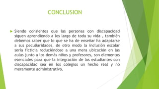 CONCLUSION


Siendo consientes que las personas con discapacidad
siguen aprendiendo a los largo de toda su vida , también
debemos saber que lo que se ha de enseñar ha adaptarse
a sus peculiaridades, de otro modo la inclusión escolar
sería ficticia reduciéndose a una mera ubicación en las
aulas junto a los demás niños y profesores, son elementos
esenciales para que la integración de los estudiantes con
discapacidad sea en los colegios un hecho real y no
meramente administrativo.

 