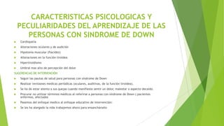 CARACTERISTICAS PSICOLOGICAS Y
PECULIARIDADES DEL APRENDIZAJE DE LAS
PERSONAS CON SINDROME DE DOWN


Cardiopatía



Alteraciones oculares y de audición



Hipotonía muscular (flacidez)



Alteraciones en la función tiroidea



Hipertiroidismo



Umbral mas alto de percepción del dolor

SUGERENCIAS DE INTERVENCIÓN


Seguir las pautas de salud para personas con síndrome de Down



Realizar revisiones medicas periódicas (oculares, auditivas, de la función tiroidea).



Se ha de estar atento a sus quejas cuando manifieste sentir un dolor, malestar o aspecto decaído.



Procurar no utilizar términos médicos al referirse a personas con síndrome de Down ( pacientes
enfermos, afectados



Pasemos del enfoque medico al enfoque educativo de intervención:



Se les ha alargado la vida trabajemos ahora para ensanchárselo

 