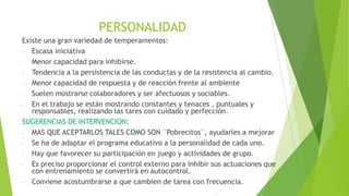 PERSONALIDAD
Existe una gran variedad de temperamentos:
- Escasa iniciativa
- Menor capacidad para inhibirse.
- Tendencia a la persistencia de las conductas y de la resistencia al cambio.
- Menor capacidad de respuesta y de reacción frente al ambiente
- Suelen mostrarse colaboradores y ser afectuosos y sociables.
- En el trabajo se están mostrando constantes y tenaces , puntuales y
responsables, realizando las tares con cuidado y perfección.
SUGERENCIAS DE INTERVENCION:
- MAS QUE ACEPTARLOS TALES COMO SON ¨Pobrecitos¨, ayudarles a mejorar
- Se ha de adaptar el programa educativo a la personalidad de cada uno.
- Hay que favorecer su participación en juego y actividades de grupo.
- Es preciso proporcionar el control externo para inhibir sus actuaciones que
con entrenamiento se convertirá en autocontrol.
- Conviene acostumbrarse a que cambien de tarea con frecuencia.

 
