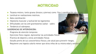 MOTRICIDAD
Torpeza motora, tanto gruesa (brazos y piernas) como fina ( coordinación ojo-mano).
 Lentitud en realizaciones motrices.
 Mala coordinación
 Hipotonía muscular y laxitud de los ligamentos
 Dificultades con los anti gravitatorios (saltar – subir)
 Tendencia al sobrepeso.
SUGERENCIAS DE INTERVENCIÓN:
- Programa de atención temprana
- Ejercicios físico regular. Aprovechar las actividades físicas
- Practica de deporte y otras actividades físicas
- Estudio previo de sus característica físicas y de salud para prevenir riesgos.
- Requieren una ingesta caloría menor que otros niños de su misma edad y estatura


 