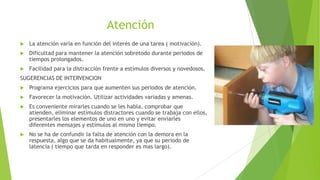 Atención


La atención varía en función del interés de una tarea ( motivación).



Dificultad para mantener la atención sobretodo durante periodos de
tiempos prolongados.



Facilidad para la distracción frente a estímulos diversos y novedosos.

SUGERENCIAS DE INTERVENCION


Programa ejercicios para que aumenten sus periodos de atención.



Favorecer la motivación. Utilizar actividades variadas y amenas.



Es conveniente mirarles cuando se les habla, comprobar que
atienden, eliminar estímulos distractores cuando se trabaja con ellos,
presentarles los elementos de uno en uno y evitar enviarles
diferentes mensajes y estímulos al mismo tiempo.



No se ha de confundir la falta de atención con la demora en la
respuesta, algo que se da habitualmente, ya que su periodo de
latencia ( tiempo que tarda en responder es mas largo).

 