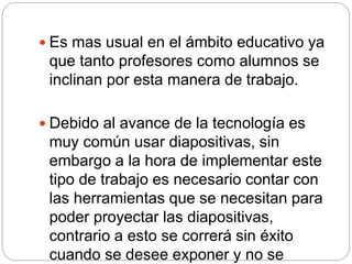  Es mas usual en el ámbito educativo ya
que tanto profesores como alumnos se
inclinan por esta manera de trabajo.
 Debido al avance de la tecnología es
muy común usar diapositivas, sin
embargo a la hora de implementar este
tipo de trabajo es necesario contar con
las herramientas que se necesitan para
poder proyectar las diapositivas,
contrario a esto se correrá sin éxito
cuando se desee exponer y no se
 