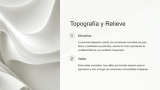 Topografía y Relieve
1 Montañas
La serranía esteparia cuenta con numerosas montañas de gran
altura y desfiladeros profundos, siendo los más importantes la
cordillera Blanca y la cordillera Huayhuash.
2 Valles
Entre estas montañas, hay valles que brindan espacio para la
agricultura y son el hogar de numerosas comunidades indígenas.
 