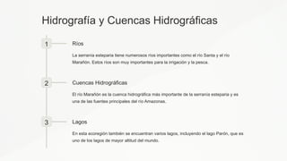 Hidrografía y Cuencas Hidrográficas
1 Ríos
La serranía esteparia tiene numerosos ríos importantes como el río Santa y el río
Marañón. Estos ríos son muy importantes para la irrigación y la pesca.
2 Cuencas Hidrográficas
El río Marañón es la cuenca hidrográfica más importante de la serranía esteparia y es
una de las fuentes principales del río Amazonas.
3 Lagos
En esta ecoregión también se encuentran varios lagos, incluyendo el lago Parón, que es
uno de los lagos de mayor altitud del mundo.
 