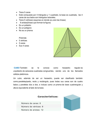 Tiene 5 caras
Está compuesta por 4 triángulos y 1 cuadrado, la base es cuadrada, las 4
caras de sus lados son triángulos isósceles.
Tiene 5 vértices( esquinas en donde se unen las líneas)
8 aristas(líneas que forman la figura)
Es un poliedro
Es un polígono
No es un prisma
Pirámide
5 vértices
5 caras
Sus 4 caras
CUBO:También se le conoce como hexaedro regular es
unpoliedro de seiscaras cuadradas congruentes, siendo uno de los llamados
sólidos platónicos.
Un cubo, además de ser un hexaedro, puede ser clasificado también
como paralelepípedo, recto y rectángulo, pues todas sus caras son de cuatro
lados y paralelas dos a dos, e incluso como un prisma de base cuadrangular y
altura equivalente al lado de la base.
Características:
Número de caras: 6
Número de vértices: 8
Número de aristas: 12
 
