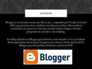 Blogger es un servicio creado por Pyra Labs, y adquirido por Google en el año
2003, que permite crear y publicar una bitácora en línea. Para publicar
contenidos, el usuario no tiene que escribir ningún código o instalar
programas de servidor o de scripting.
Los blogs alojados en Blogger generalmente están alojados en los servidores
de Google dentro del dominio blogspot.com. Hasta el 30 de abril de 2010,
Blogger permitió publicar bitácoras a través de FTP
BLOGGER
 