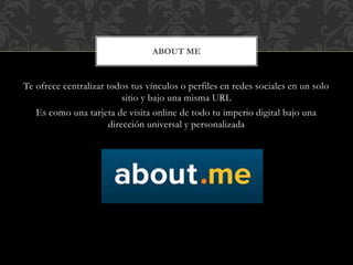 Te ofrece centralizar todos tus vínculos o perfiles en redes sociales en un solo
sitio y bajo una misma URL
Es como una tarjeta de visita online de todo tu imperio digital bajo una
dirección universal y personalizada
ABOUT ME
 