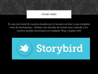 Es una red social de cuentos creados por el usuario en base a una completa
serie de ilustraciones . Incluye una interfaz de lectura muy cómoda y los
cuentos pueden incrustarse en cualquier blog o pagina web
STORY BIRD
 