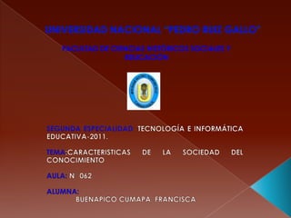 UNIVERSIDAD NACIONAL “PEDRO RUIZ GALLO” FACULTAD DE CIENCIAS HISTÓRICOS SOCIALES Y EDUCACIÓN SEGUNDA ESPECIALIDAD:TECNOLOGÍA E INFORMÁTICA EDUCATIVA-2011. TEMA:CARACTERISTICAS DE LA SOCIEDAD DEL CONOCIMIENTO AULA: N° 062 ALUMNA: 	BUENAPICO CUMAPA, FRANCISCA 