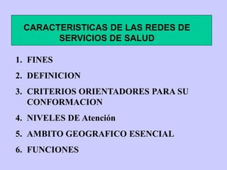 CARACTERISTICAS DE LAS REDES DE
SERVICIOS DE SALUD
1. FINES
2. DEFINICION
3. CRITERIOS ORIENTADORES PARA SU
CONFORMACION
4. NIVELES DE Atención
5. AMBITO GEOGRAFICO ESENCIAL
6. FUNCIONES
 