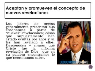 Los lideres de sectas
generalmente presentan sus
enseñanzas a partir de
“nuevas” revelaciones; cosas
que supuestamente han
estado ocultas por años y se
les han revelado a ellos.
Desconocen y niegan que
Cristo fue la máxima
revelación de Dios que en
su palabra encontramos lo
que necesitamos saber.
 