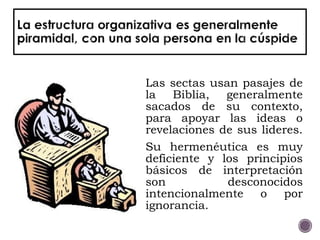 Las sectas usan pasajes de
la Biblia, generalmente
sacados de su contexto,
para apoyar las ideas o
revelaciones de sus lideres.
Su hermenéutica es muy
deficiente y los principios
básicos de interpretación
son desconocidos
intencionalmente o por
ignorancia.
 