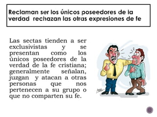 Las sectas tienden a ser
exclusivistas y se
presentan como los
únicos poseedores de la
verdad de la fe cristiana;
generalmente señalan,
juzgan y atacan a otras
personas que nos
pertenecen a su grupo o
que no comparten su fe.
 