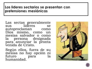 Las sectas generalmente
sus lideres se
autoproclaman como
Dios mismo, como un
mesías salvador o como
la persona designada
para anunciar la pronta
venida de Cristo.
Según ellos, fuera de su
mesías no hay opción ni
futuro para la
humanidad.
 