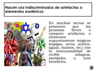 En muchas sectas se
promueve que las
personas lleven o
compren artefactos o
elementos
supuestamente mágicos
(espigas, arroz, aceites,
aguas, mantos, etc.) con
la intencionalidad de
recibir milagros,
sanidades u oros
beneficios.
 