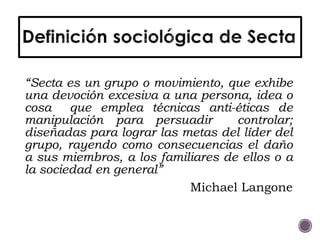 “Secta es un grupo o movimiento, que exhibe
una devoción excesiva a una persona, idea o
cosa que emplea técnicas anti-éticas de
manipulación para persuadir controlar;
diseñadas para lograr las metas del líder del
grupo, rayendo como consecuencias el daño
a sus miembros, a los familiares de ellos o a
la sociedad en general”
Michael Langone
 