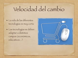 Velocidad del cambio
La vida de las diferentes
tecnologías es muy corta
Las tecnologías se deben
adaptar a distintos
campos (económicos,
educativos…)