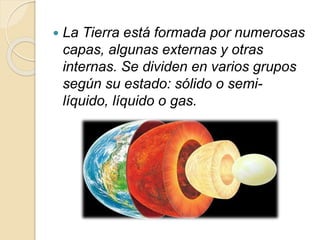  La Tierra está formada por numerosas
capas, algunas externas y otras
internas. Se dividen en varios grupos
según su estado: sólido o semi-
líquido, líquido o gas.
 