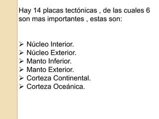 Hay 14 placas tectónicas , de las cuales 6
son mas importantes , estas son:
 Núcleo Interior.
 Núcleo Exterior.
 Manto Inferior.
 Manto Exterior.
 Corteza Continental.
 Corteza Oceánica.
 