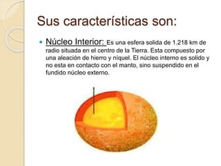 Sus características son:
 Núcleo Interior: Es una esfera solida de 1.218 km de
radio situada en el centro de la Tierra. Esta compuesto por
una aleación de hierro y níquel. El núcleo interno es solido y
no esta en contacto con el manto, sino suspendido en el
fundido núcleo externo.
 