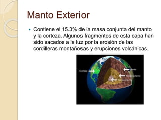 Manto Exterior
 Contiene el 15.3% de la masa conjunta del manto
y la corteza. Algunos fragmentos de esta capa han
sido sacados a la luz por la erosión de las
cordilleras montañosas y erupciones volcánicas.
 